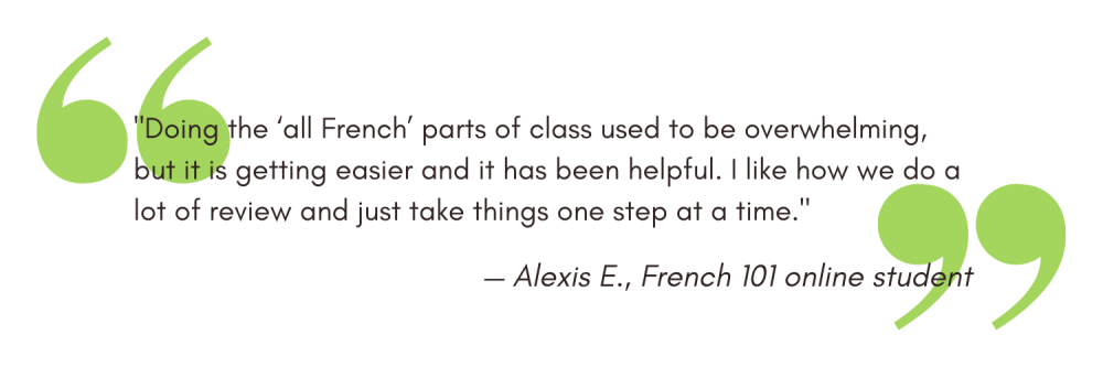"Doing the ‘all French’ parts of class used to be overwhelming, but it is getting easier and it has been helpful. I like how we do a lot of review and just take things one step at a time." — Alexis E., French 101 online student