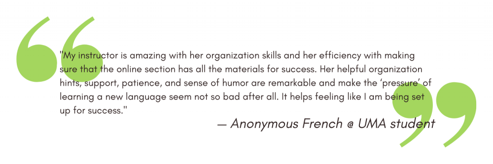 "My instructor is amazing with her organization skills and her efficiency with making sure that the online section has all the materials for success. Her helpful organization hints, support, patience, and sense of humor are remarkable and make the ‘pressure’ of learning a new language seem not so bad after all. It helps feeling like I am being set up for success." - Anonymous