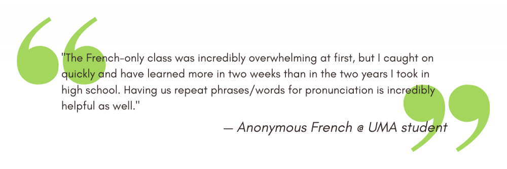 "The French-only class was incredibly overwhelming at first, but I caught on quickly and have learned more in two weeks than in the two years I took in high school. Having us repeat phrases/words for pronunciation is incredibly helpful as well." - Anonymous
