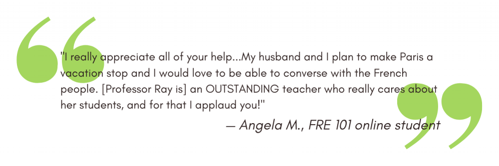 "I really appreciate all of your help...My husband and I plan to make Paris a vacation stop and I would love to be able to converse with the French people. [Professor Ray is] an OUTSTANDING teacher who really cares about her students, and for that I applaud you!" - Angela M