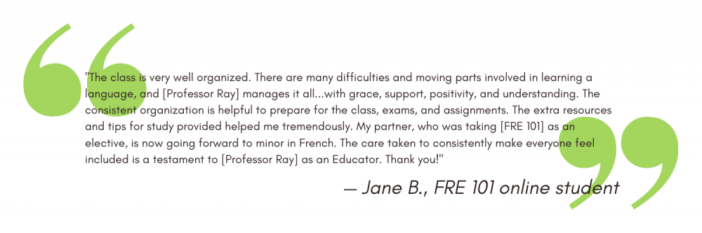 "The class is very well organized. There are many difficulties and moving parts involved in learning a language, and [Professor Ray] manages it all...with grace, support, positivity, and understanding. The consistent organization is helpful to prepare for the class, exams, and assignments. The extra resources and tips for study provided helped me tremendously. My partner, who was taking [FRE 101] as an elective, is now going forward to minor in French. The care taken to consistently make everyone feel included is a testament to [Professor Ray] as an Educator. Thank you!" - Jane B