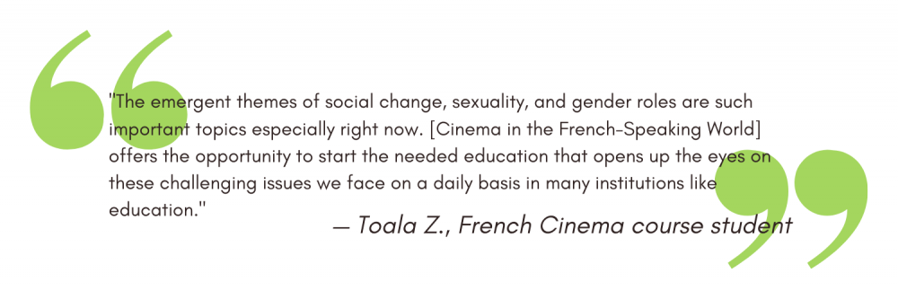 "The emergent themes of social change, sexuality, and gender roles are such important topics especially right now. [Cinema in the French-Speaking World] offers the opportunity to start the needed education that opens up the eyes on these challenging issues we face on a daily basis in many institutions like education." - Toala Z