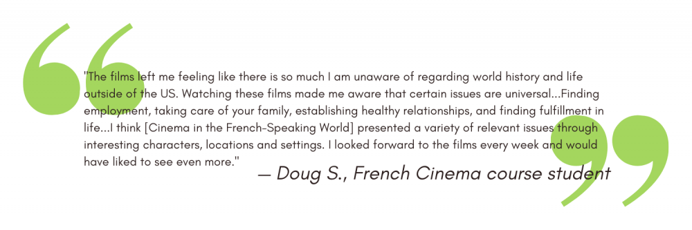 "The films left me feeling like there is so much I am unaware of regarding world history and life outside of the US. Watching these films made me aware that certain issues are universal...Finding employment, taking care of your family, establishing healthy relationships, and finding fulfillment in life...I think [Cinema in the French-Speaking World] presented a variety of relevant issues through interesting characters, locations and settings. I looked forward to the films every week and would have liked to see even more." - Doug S