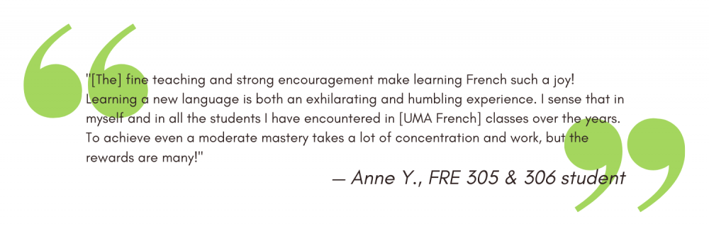 "[The] fine teaching and strong encouragement make learning French such a joy! Learning a new language is both an exhilarating and humbling experience. I sense that in myself and in all the students I have encountered in [UMA French] classes over the years. To achieve even a moderate mastery takes a lot of concentration and work, but the rewards are many!" - Anne Y