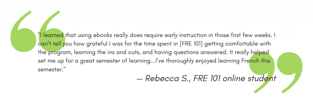 "I learned that using ebooks really does require early instruction in those first few weeks. I can’t tell you how grateful I was for the time spent in [FRE 101] getting comfortable with the program, learning the ins and outs, and having questions answered. It really helped set me up for a great semester of learning...I’ve thoroughly enjoyed learning French this semester." - Rebecca S