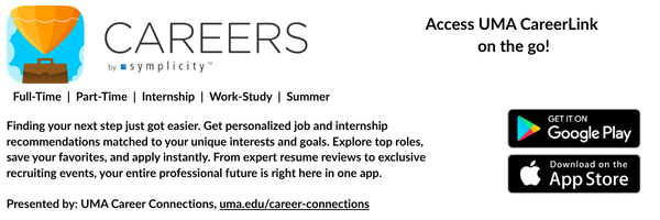 Careers By Symplicity App
Access UMA CareerLink on the go!
Finding your next step just got easier. Get personalized job and internship recommendations matched to your unique interests and goals. Explore top roles, save your favorites, and apply instantly. From expert resume reviews to exclusive recruiting events, your entire professional future is right here in one app.
Access it on Google Play or the App Store.
Presented by: UMA Career Connections, uma.edu/career-connections