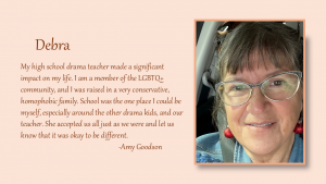 Debra - My high school drama teacher made a significant impact on my life. I am a member of the LGBTQ+ community, and I was raised in a very conservative, homophobic family. School was the one place I could be myself, especially around the other drama kids, and our teacher. She accepted us all just as we were and let us know that it was okay to be different. By Amy Goodson