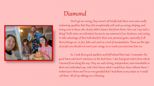 Diamond (2) - Don't get me wrong, they weren't all totally bad; there were some really redeeming qualities that they did exceptionally well, such as caring, helping, and loving even to those who clearly didn't deserve that form them. how can I say such thing: Well, when an individual chooses to use someone's love, kindness, and caring to take advantage of that individual for their own personal gains, especially if all their feelings are, in fact, fake and used as a took of manipulation. Those are the type of people you should net exert your energy on or waste your precious time on.
So, I took their good qualities and left behind their bad. I remember the good times and don't reminisce on the bad times. I also had great sister from whom I learned from along the way. They are each strong, independent, and remarkable in their own individual way, and I don't know what I would have done without them. I looked up to them and I'm so very grateful that I had them as my sissies as I would call them. All of my siblings are a blessing.