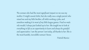 The woman who had the most significant impact on me was my mother. It might sound cliche, but she really was a single parent who raised me and my little brother, all while working 2 jobs, and somehow making it to most of the little league games. I had no male role model; I always just looked up to her. She taught me to look at everything in life as an opportunity to learn and always be grateful and appreciative. I am the person I am today, all thanks to her. She is the most humble, incredible woman I know. By Patrick Murico
