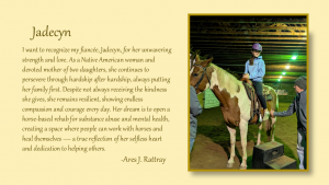 Jadecyn - I want to recognize my fiancee Jadecyn, for her unwavering strength and love. As a native American woman and devoted mother of two daughters, she continues to persevere through hardship after hardship, always putting her family first. Despite not always receiving the kindness she gives, she remains resilient, showing endless compassion and courage every day. Her dream is to open a horse-based rehab for substance abuse and mental health, creating a space where people can work with horses and heal themselves --a true reflection of her selfless heart and dedication to helping others. By Ares J. Rattray
