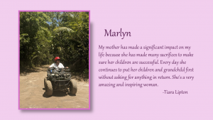 Marlyn - My mother has made a significant impact on my life because she has made many sacrifices to make sure her children are successful. Every day she continues to put her children and grandchild first without asking for anything in return. She's a very amazing and inspiring woman. By Tiara Lipton