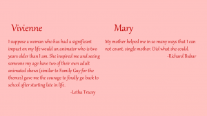 Vivenne - I suppose a woman who has had a significant impact on my life would be an animator who is two years older than I am. She inspired me and seeing someone my age have two of their own adult animated shows (similar to Family Guy for the themes) gave me the courage to finally go back to school after starting late in life. By Letha Tracey
Mary - My mother helped me in so many ways that I can not count, single mother, she did what she could. By Richard Bubar
