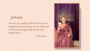 JoAnne - My mom, she is battling Fredrick's Ataxia and is struggling but staying strong. I'm just really proud of her for continuing the fight against such a terrible disease. By Jordan Jones