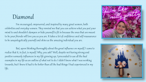 Diamond - I'm encouraged, empowered, and inspired by many great women, both celebrities and everyday women. They remind me that you can achieve what you put your mind to and shouldn't dampen or hide yourself to fit in because the ones that are meant to be your friends will love you as you are. It takes a lot of confidence and self-reassurance to be unapologetically yourself and shine as the amazing individual you are.
But, upon thinking thoroughly about the great influence on myself, I came to realize that it , in fact, is myself. Why, you ask? Well, despite not having strong and positive womanly influences in my life growing up, I proceeded to use all the bad examples in my life as an outline of what not to do. I didn't know what I was working towards, but I knew it had to be better than all the bad things I had experienced in my life.